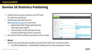 #domino2025
Page 22 / © 2018 IBM Corporation
• Publish Domino server statistics via HTTP Post
for real time monitoring
• Publishing to New Relic built in
(See New Relic Plugins for overview)
• Default New Relic Plugin dashboard for
viewing sample metrics
• Customization of URI and data format
to allow publishing to other consumers
• All numeric Domino statistics posted once per minute
• Bonus!
Domino will automatically calculate and send rate metrics for common counters
• E.g. Mail.TotalRouted à Delta/Mail.TotalRouted for mails routed per minute
Domino 10 Statistics Publishing
 