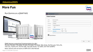 #domino2025
Page 6 / © 2018 IBM Corporation
Run Domino on a QNAP NAS
QNAP devices supporting Containerstation for x86 :
TS-x51, TS-x51+, TS-x51A, TS-x53, TS-x53A, TS-x53B, TBS-453A, TS/TVS-x63, TVS-x70,
TVS-x71, TS/SS-x79, TS/TVS-x80, TVS-x82 series, TS-1685, and TDS-16489U
Note: Domino will not work on ARM CPU‘s like Marvell
More Fun
 