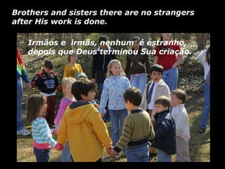 Irmãos e  irmãs, nenhum  é estranho, depois que Deus terminou Sua criação. Brothers and sisters there are no strangers after His work is done.   