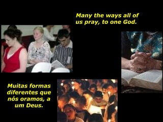 Many the ways all of us pray, to one God.  Muitas formas diferentes que nós oramos, a um Deus. 