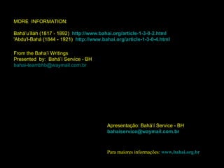 Apresentação: Bahá’í Service - BH [email_address] Para maiores informações:  www.bahai.org.br MORE  INFORMATION:  Bahá’u’lláh (1817 - 1892)  http://www.bahai.org/article-1-3-0-2.html 'Abdu'l-Bahá (1844 - 1921)  http://www.bahai.org/article-1-3-0-4.html From the Baha’i Writings  Presented  by:  Bahá’í Service - BH [email_address] 