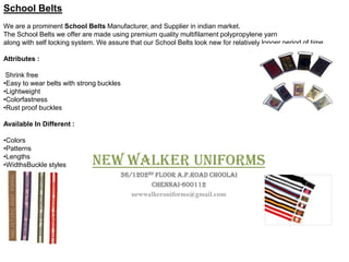 School Belts
We are a prominent School Belts Manufacturer, and Supplier in indian market.
The School Belts we offer are made using premium quality multifilament polypropylene yarn
along with self locking system. We assure that our School Belts look new for relatively longer period of time.

Attributes :

 Shrink free
•Easy to wear belts with strong buckles
•Lightweight
•Colorfastness
•Rust proof buckles

Available In Different :

•Colors
•Patterns
•Lengths
•WidthsBuckle styles          new walker uniforms
                                        36/1202nd floor a.p.road choolai
                                                Chennai-600112
                                           newwalkeruniforms@gmail.com
 