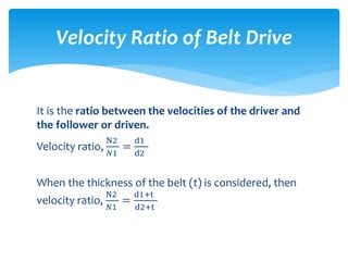 It is the ratio between the velocities of the driver and
the follower or driven.
Velocity ratio,
N2
𝑁1
=
d1
d2
When the thickness of the belt (t) is considered, then
velocity ratio,
N2
𝑁1
=
d1+t
d2+t
Velocity Ratio of Belt Drive
 