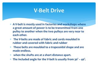  A V-belt is mostly used in factories and workshops where
a great amount of power is to be transmitted from one
pulley to another when the two pulleys are very near to
each other.
 The V-belts are made of fabric and cords moulded in
rubber and covered with fabric and rubber
 These belts are moulded to a trapezoidal shape and are
made endless.
 when the shafts are at a short distance apart.
 The included angle for the V-belt is usually from 30° – 40°.
V-Belt Drive
 