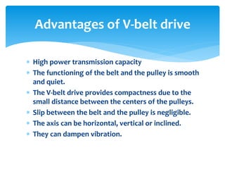  High power transmission capacity
 The functioning of the belt and the pulley is smooth
and quiet.
 The V-belt drive provides compactness due to the
small distance between the centers of the pulleys.
 Slip between the belt and the pulley is negligible.
 The axis can be horizontal, vertical or inclined.
 They can dampen vibration.
Advantages of V-belt drive
 