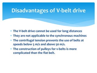  The V-belt drive cannot be used for long distances
 They are not applicable to the synchronous machines
 The centrifugal tension prevents the use of belts at
speeds below 5 m/s and above 50 m/s.
 The construction of pulleys for v-belts is more
complicated than the flat belt.
Disadvantages of V-belt drive
 