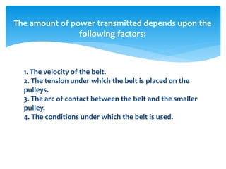 1. The velocity of the belt.
2. The tension under which the belt is placed on the
pulleys.
3. The arc of contact between the belt and the smaller
pulley.
4. The conditions under which the belt is used.
The amount of power transmitted depends upon the
following factors:
 