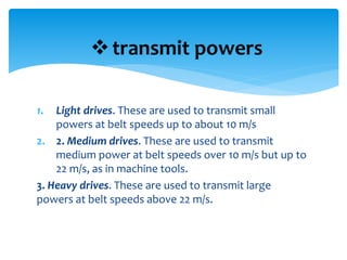 1. Light drives. These are used to transmit small
powers at belt speeds up to about 10 m/s
2. 2. Medium drives. These are used to transmit
medium power at belt speeds over 10 m/s but up to
22 m/s, as in machine tools.
3. Heavy drives. These are used to transmit large
powers at belt speeds above 22 m/s.
transmit powers
 