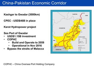 China-Pakistan Economic Corridor
Kashgar to Gwadar (3000km)
CPEC - USD$46B in place
Karot Hydropower project
Sea Port of Gwadar
• USD$1.15B investment
• COPHC
• Build and Operate to 2059
• Operational in Nov 2016
• Bypass the straits of Malacca
COPHC – China Oversea Port Holding Company
 