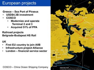 European projects
Railroad projects
Belgrade-Budapest HS Rail
UK
• First EU country to join AIIB
• Infrastructure project Alliance
• London – financial service sector
COSCO – China Ocean Shipping Company
Greece – Sea Port of Piraeus
• USD$4.3B investment
• COSCO
• Modernize and operate
Terminal 2 and 3
• Acquired 51% of PPA
 
