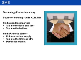 SME
Technology/Product company
Source of Funding – AIIB, ADB, WB
Find a good local partner
• Tap into the local end user
• Tap into the bidders
Find a Chinese partner
• Chinese vertical supply
• Tap into the Chinese EPC
• Domestics market
 