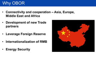 Why OBOR
• Development of new Trade
partners
• Leverage Foreign Reserve
• Internationalization of RMB
• Energy Security
• Connectivity and cooperation – Asia, Europe,
Middle East and Africa
 