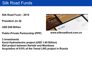 Silk Road Funds
Silk Road Fund – 2015
President Jin Qi
USD $40 Billion
Public-Private Partnership (PPP)
3 investments
Karot Hydroelectric project (USD 1.65 Billion)
Rail project between Nariobi and Mombasa
Acquistion of 9.9% of the Yamal LNG project in Russia
www.silkroadfund.com.cn
 