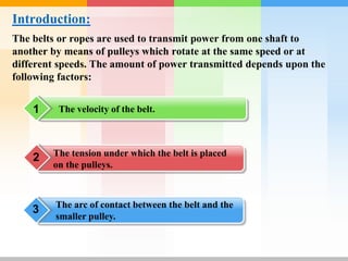 Introduction:
The belts or ropes are used to transmit power from one shaft to
another by means of pulleys which rotate at the same speed or at
different speeds. The amount of power transmitted depends upon the
following factors:
The velocity of the belt.
1
The tension under which the belt is placed
on the pulleys.
2
3 The arc of contact between the belt and the
smaller pulley.
 