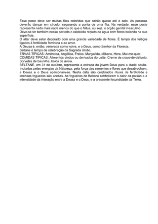 Esse poste deve ser muitas fitas coloridas que cairão quase até o solo. As pessoas
deverão dançar em círculo, segurando a ponta de uma fita. Na verdade, esse poste
representa nada mais nada menos do que o fallus, ou seja, o órgão genital masculino.
Deve-se ter também nesse período o caldeirão repleto de água com flores boiando na sua
superfície.
O altar deve estar decorado com uma grande variedade de flores. É tempo dos feitiços
ligados à fertilidade feminina e ao amor.
A Deusa é, então, venerada como noiva, e o Deus, como Senhor da Floresta.
Beltane é tempo de celebração da Sagrada União.
ERVAS TÍPICAS: Amêndoa, Angélica, Freixo, Margarida, olíbano, Hera, Mal-me-quer.
COMIDAS TÍPICAS: Alimentos vindos ou derivados do Leite, Creme de cravo-de-defunto,
Sorvetes de baunilha, bolos de aveia.
BELTANE, em 31 de outubro, representa a entrada do jovem Deus para a idade adulta.
Incitados pelas energias da Natureza, pela força das sementes e flores que desabrocham,
a Deusa e o Deus apaixonam-se. Nesta data são celebrados rituais de fertilidade e
imensas fogueiras são acesas. As fogueiras de Beltane simbolizam o calor da paixão e a
intensidade da interação entre a Deusa e o Deus, e a crescente fecundidade da Terra.
 