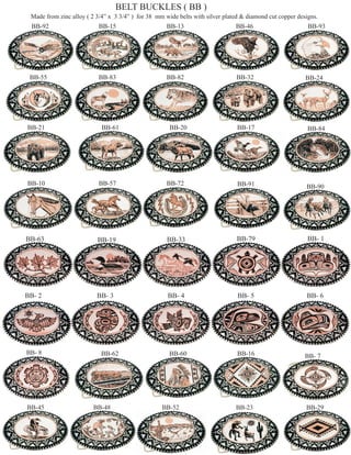 BELT BUCKLES ( BB )
 Made from zinc alloy ( 2 3/4” x 3 3/4” ) for 38 mm wide belts with silver plated & diamond cut copper designs.
 BB-92                     BB-15                     BB-13                     BB-46                       BB-93




 BB-55                     BB-83                     BB-82                     BB-32                      BB-24




BB-21                       BB-61                     BB-20                     BB-17                      BB-84




BB-10                      BB-57                     BB-72                      BB-91                     BB-90




BB-63                     BB-19                      BB-33                     BB-79                       BB- 1




BB- 2                     BB- 3                      BB- 4                      BB- 5                     BB- 6




BB- 8                      BB-62                      BB-60                     BB-16                     BB- 7




BB-45                    BB-48                     BB-52                       BB-23                      BB-29
 