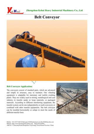 Zhengzhou Kehai Heavy Industrial Machinery Co., Ltd


                                           Belt Conveyor




Belt Conveyor Application:
The conveyors consist of standard parts, which are advanced
and simple in structure, easy to maintain. Our vibrating
equipment is adaptable for stationary and mobile crushing
plants. They are widely used in mining, metallurgical and coal
industry to transfer sandy or lump materials, or packaged
materials. According to different transferring equipment, the
transfer system can be one independently or multi-conveyors or
combined with other transfer equipments. The belt conveyor
can be installed horizontally or aslope to meet the needs of
different transfer lines.



Mobile: +86 15237140218 Mail:gary102884@hotmail.com lhs102884@sohu.com
Website: http://www.brickmachine-kehai.com Skype:lhs102884;
Add:No.7, Chaoyang Road,Zhengzhou City(Gongyi Area),Henan Province, China
 