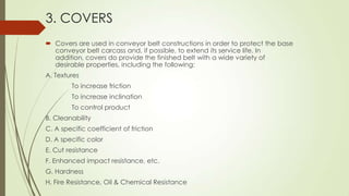 3. COVERS
 Covers are used in conveyor belt constructions in order to protect the base
conveyor belt carcass and, if possible, to extend its service life. In
addition, covers do provide the finished belt with a wide variety of
desirable properties, including the following:
A. Textures
To increase friction
To increase inclination
To control product
B. Cleanability
C. A specific coefficient of friction
D. A specific color
E. Cut resistance
F. Enhanced impact resistance, etc.
G. Hardness
H. Fire Resistance, Oil & Chemical Resistance
 