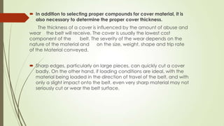  In addition to selecting proper compounds for cover material, it is
also necessary to determine the proper cover thickness.
The thickness of a cover is influenced by the amount of abuse and
wear the belt will receive. The cover is usually the lowest cost
component of the belt. The severity of the wear depends on the
nature of the material and on the size, weight, shape and trip rate
of the Material conveyed.
 Sharp edges, particularly on large pieces, can quickly cut a cover
badly. On the other hand, if loading conditions are ideal, with the
material being loaded in the direction of travel of the belt, and with
only a slight impact onto the belt, even very sharp material may not
seriously cut or wear the belt surface.
 