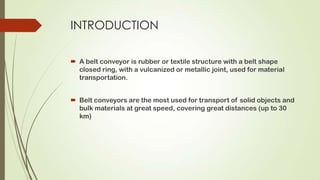 INTRODUCTION
 A belt conveyor is rubber or textile structure with a belt shape
closed ring, with a vulcanized or metallic joint, used for material
transportation.
 Belt conveyors are the most used for transport of solid objects and
bulk materials at great speed, covering great distances (up to 30
km)
 
