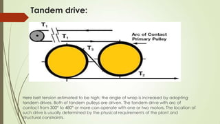 Tandem drive:
Here belt tension estimated to be high; the angle of wrap is increased by adopting
tandem drives. Both of tandem pulleys are driven. The tandem drive with arc of
contact from 300° to 480° or more can operate with one or two motors. The location of
such drive is usually determined by the physical requirements of the plant and
structural constraints.
 