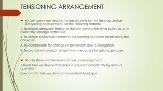 TENSIONING ARRANGEMENT
 All belt conveyors require the use of some form of take up device
(Tensioning Arrangement) for the following reasons:
1. To ensure adequate tension of the belt leaving the drive pulley so us to
avoid any slippage of the belt.
2. To ensure proper belt tension at the loading and other points along the
conveyor.
3. To compensate for changes in belt length due to elongation.
4. To provide extra length of belt when necessary for splicing purpose.
 Usually there are two types of take up arrangements.
1.Fixed take up device that may be adjusted periodically by manual
operation
2.Automatic take up devices for constant load type
 