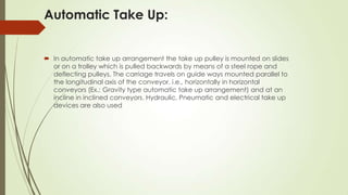 Automatic Take Up:
 In automatic take up arrangement the take up pulley is mounted on slides
or on a trolley which is pulled backwards by means of a steel rope and
deflecting pulleys. The carriage travels on guide ways mounted parallel to
the longitudinal axis of the conveyor, i.e., horizontally in horizontal
conveyors (Ex.: Gravity type automatic take up arrangement) and at an
incline in inclined conveyors. Hydraulic, Pneumatic and electrical take up
devices are also used
 