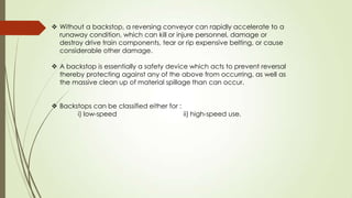  Without a backstop, a reversing conveyor can rapidly accelerate to a
runaway condition, which can kill or injure personnel, damage or
destroy drive train components, tear or rip expensive belting, or cause
considerable other damage.
 A backstop is essentially a safety device which acts to prevent reversal
thereby protecting against any of the above from occurring, as well as
the massive clean up of material spillage than can occur.
 Backstops can be classified either for :
i) low-speed ii) high-speed use.
 