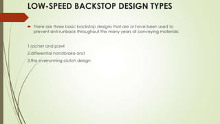 LOW-SPEED BACKSTOP DESIGN TYPES
 There are three basic backstop designs that are or have been used to
prevent anti-runback throughout the many years of conveying materials;
1.rachet and pawl
2.differential handbrake and
3.the overrunning clutch design
 