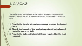 1. CARCASS
The reinforcement usually found on the inside of a conveyor belt is normally
referred to as the “carcass.” In a sense, the carcass is in the conveyor belt since it
must:
1. Provide the tensile strength necessary to move the loaded
belt.
2. Absorb the impact of the impinging material being loaded
onto the conveyor belt.
3. Provide the bulk and lateral stiffness required for the load
support.
 