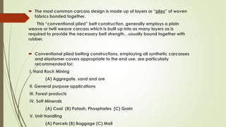  The most common carcass design is made up of layers or “plies” of woven
fabrics bonded together.
This “conventional plied” belt construction, generally employs a plain
weave or twill weave carcass which is built up into as many layers as is
required to provide the necessary belt strength…usually bound together with
rubber.
 Conventional plied belting constructions, employing all synthetic carcasses
and elastomer covers appropriate to the end use, are particularly
recommended for:
I. Hard Rock Mining
(A) Aggregate, sand and ore
II. General purpose applications
III. Forest products
IV. Soft Minerals
(A) Coal (B) Potash, Phosphates (C) Grain
V. Unit Handling
(A) Parcels (B) Baggage (C) Mail
 