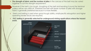  The strength of fabric and the number of plies in the carcass of the belt may be varied
together to suit the strength requirement.
 However if the belt is too tough, troughing of the belt and bending it round the terminal
pulleys will be very difficult. Therefore the belt with lesser number of plies with stronger
fabric is generally preferred because it is more flexible.
 Steel cord belting is used when good trough ability, small specific elongation and higher
operating tensile forces are required.
 PVC belting is generally selected for underground mining applications where fire hazard
exists.
 