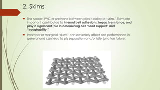 2. Skims
 The rubber, PVC or urethane between plies is called a “skim.” Skims are
important contributors to internal belt adhesions, impact resistance, and
play a significant role in determining belt “load support” and
“troughability.”
 Improper or marginal “skims” can adversely affect belt performance in
general and can lead to ply separation and/or idler junction failure.
 