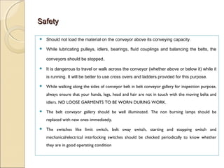 SafetySafety
 Should not load the material on the conveyor above its conveying capacity.
 While lubricating pulleys, idlers, bearings, fluid couplings and balancing the belts, the
conveyors should be stopped.
 It is dangerous to travel or walk across the conveyor (whether above or below it) while it
is running. It will be better to use cross overs and ladders provided for this purpose.
 While walking along the sides of conveyor belt in belt conveyor gallery for inspection purpose,
always ensure that your hands, legs, head and hair are not in touch with the moving belts and
idlers. NO LOOSE GARMENTS TO BE WORN DURING WORK.
 The belt conveyor gallery should be well illuminated. The non burning lamps should be
replaced with new ones immediately.
 The switches like limit switch, belt sway switch, starting and stopping switch and
mechanical/electrical interlocking switches should be checked periodically to know whether
they are in good operating condition
 