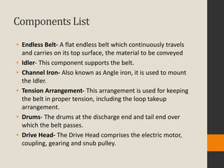 Components List
• Endless Belt- A flat endless belt which continuously travels
and carries on its top surface, the material to be conveyed
• Idler- This component supports the belt.
• Channel Iron- Also known as Angle iron, it is used to mount
the Idler.
• Tension Arrangement- This arrangement is used for keeping
the belt in proper tension, including the loop takeup
arrangement.
• Drums- The drums at the discharge end and tail end over
which the belt passes.
• Drive Head- The Drive Head comprises the electric motor,
coupling, gearing and snub pulley.
 