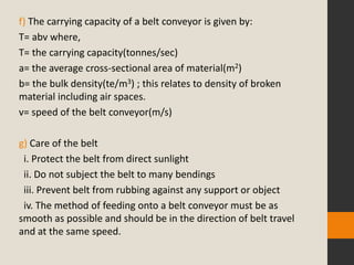 f) The carrying capacity of a belt conveyor is given by:
T= abv where,
T= the carrying capacity(tonnes/sec)
a= the average cross-sectional area of material(m2)
b= the bulk density(te/m3) ; this relates to density of broken
material including air spaces.
v= speed of the belt conveyor(m/s)
g) Care of the belt
i. Protect the belt from direct sunlight
ii. Do not subject the belt to many bendings
iii. Prevent belt from rubbing against any support or object
iv. The method of feeding onto a belt conveyor must be as
smooth as possible and should be in the direction of belt travel
and at the same speed.
 