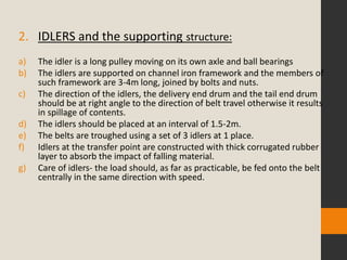 2. IDLERS and the supporting structure:
a) The idler is a long pulley moving on its own axle and ball bearings
b) The idlers are supported on channel iron framework and the members of
such framework are 3-4m long, joined by bolts and nuts.
c) The direction of the idlers, the delivery end drum and the tail end drum
should be at right angle to the direction of belt travel otherwise it results
in spillage of contents.
d) The idlers should be placed at an interval of 1.5-2m.
e) The belts are troughed using a set of 3 idlers at 1 place.
f) Idlers at the transfer point are constructed with thick corrugated rubber
layer to absorb the impact of falling material.
g) Care of idlers- the load should, as far as practicable, be fed onto the belt
centrally in the same direction with speed.
 