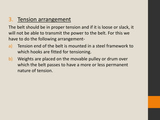 3. Tension arrangement
The belt should be in proper tension and if it is loose or slack, it
will not be able to transmit the power to the belt. For this we
have to do the following arrangement-
a) Tension end of the belt is mounted in a steel framework to
which hooks are fitted for tensioning.
b) Weights are placed on the movable pulley or drum over
which the belt passes to have a more or less permanent
nature of tension.
 
