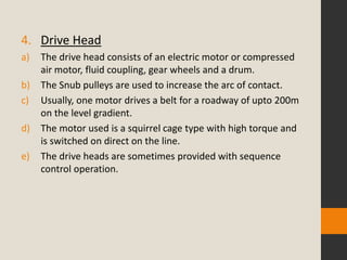 4. Drive Head
a) The drive head consists of an electric motor or compressed
air motor, fluid coupling, gear wheels and a drum.
b) The Snub pulleys are used to increase the arc of contact.
c) Usually, one motor drives a belt for a roadway of upto 200m
on the level gradient.
d) The motor used is a squirrel cage type with high torque and
is switched on direct on the line.
e) The drive heads are sometimes provided with sequence
control operation.
 