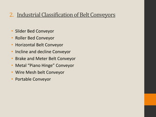 2. IndustrialClassificationofBeltConveyors
• Slider Bed Conveyor
• Roller Bed Conveyor
• Horizontal Belt Conveyor
• Incline and decline Conveyor
• Brake and Meter Belt Conveyor
• Metal “Piano Hinge” Conveyor
• Wire Mesh belt Conveyor
• Portable Conveyor
 