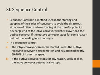 XI. Sequence Control
• Sequence Control is a method used in the starting and
stopping of the series of conveyors to avoid the disastrous
situation of pileup and overloading at the transfer point i.e.
discharge end of the inbye conveyor which will overload the
outbye conveyor if the outbye conveyor stops for some reason
but not the feeding inbye conveyor.
• In a sequence control:
a) The inbye conveyor can not be started unless the outbye
receiving conveyor is set in motion and has attained nearly
60-70% of its normal speed.
b) If the outbye conveyor stops for any reason, stalls or slips,
the inbye conveyor automatically stops.
 