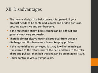 XII. Disadvantages
• The normal design of a belt conveyor is opened. If your
product needs to be contained, covers and or drip pans can
become expensive and cumbersome.
• If the material is sticky, belt cleaning can be difficult and
generally not very successful.
• There is almost always material carry over from the belt
discharge and this becomes a house keeping problem.
• If the material being conveyed is sticky it will ultimately get
transferred to the return side of the belt and then to the rolls,
idlers and pulleys, then belt tracking can be an on-going issue.
• Odder control is virtually impossible.
 