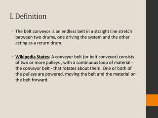 I. Definition
• The belt conveyor is an endless belt in a straight line stretch
between two drums, one driving the system and the other
acting as a return drum.
• Wikipedia States: A conveyor belt (or belt conveyor) consists
of two or more pulleys , with a continuous loop of material -
the conveyor belt - that rotates about them. One or both of
the pulleys are powered, moving the belt and the material on
the belt forward.
 