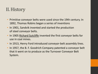 II. History
• Primitive conveyor belts were used since the 19th century. In
1892, Thomas Robins began a series of inventions
• In 1901, Sandvik invented and started the production
of steel conveyor belts.
• In 1905 Richard Sutcliffe invented the first conveyor belts for
use in coal mines.
• In 1913, Henry Ford introduced conveyor-belt assembly lines.
• In 1957, the B. F. Goodrich Company patented a conveyor belt
that it went on to produce as the Turnover Conveyor Belt
System.
 