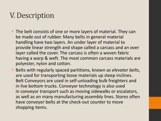 V. Description
• The belt consists of one or more layers of material. They can
be made out of rubber. Many belts in general material
handling have two layers. An under layer of material to
provide linear strength and shape called a carcass and an over
layer called the cover. The carcass is often a woven fabric
having a warp & weft. The most common carcass materials are
polyester, nylon and cotton.
• Belts with regularly spaced partitions, known as elevator belts,
are used for transporting loose materials up steep inclines.
Belt Conveyors are used in self-unloading bulk freighters and
in live bottom trucks. Conveyor technology is also used
in conveyor transport such as moving sidewalks or escalators,
as well as on many manufacturing assembly lines. Stores often
have conveyor belts at the check-out counter to move
shopping items.
 