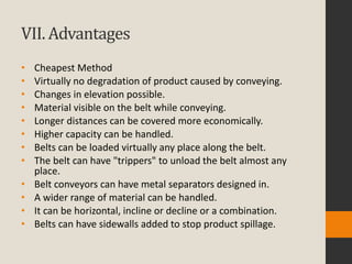 VII. Advantages
• Cheapest Method
• Virtually no degradation of product caused by conveying.
• Changes in elevation possible.
• Material visible on the belt while conveying.
• Longer distances can be covered more economically.
• Higher capacity can be handled.
• Belts can be loaded virtually any place along the belt.
• The belt can have "trippers" to unload the belt almost any
place.
• Belt conveyors can have metal separators designed in.
• A wider range of material can be handled.
• It can be horizontal, incline or decline or a combination.
• Belts can have sidewalls added to stop product spillage.
 