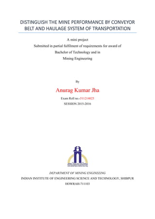 DISTINGUISH THE MINE PERFORMANCE BY CONVEYOR
BELT AND HAULAGE SYSTEM OF TRANSPORTATION
A mini project
Submitted in partial fulfilment of requirements for award of
Bachelor of Technology and in
Mining Engineering
By
Anurag Kumar Jha
Exam Roll no.-511214025
SESSION 2015-2016
DEPARTMENT OF MINING ENGINEEING
INDIAN INSTITUTE OF ENGINEERING SCIENCE AND TECHNOLOGY, SHIBPUR
HOWRAH-711103
 