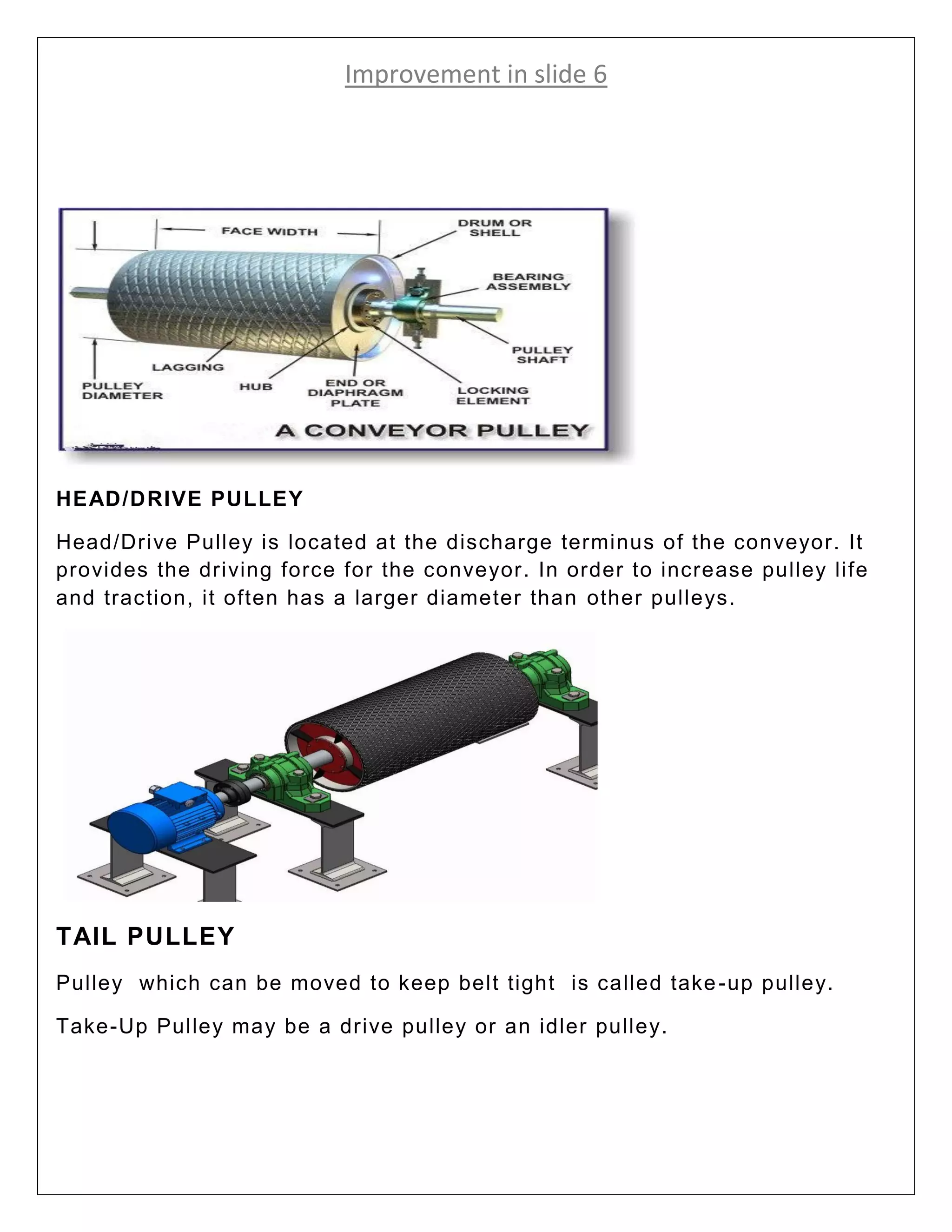 Improvement in slide 6
HEAD/DRIVE PULLEY
Head/Drive Pulley is located at the discharge terminus of the conveyor. It
provides the driving force for the conveyor. In order to increase pulley life
and traction, it often has a larger diameter than other pulleys.
TAIL PULLEY
Pulley which can be moved to keep belt tight is called take-up pulley.
Take-Up Pulley may be a drive pulley or an idler pulley.
 