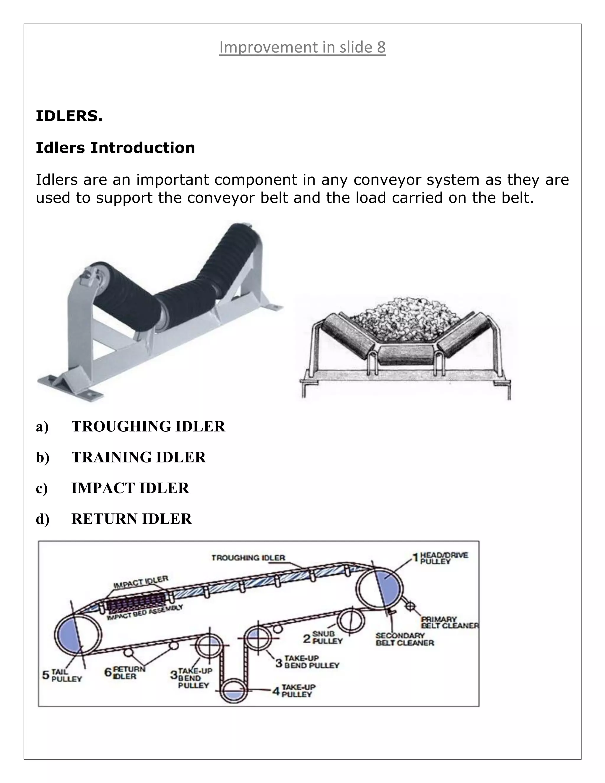 Improvement in slide 8
IDLERS.
Idlers Introduction
Idlers are an important component in any conveyor system as they are
used to support the conveyor belt and the load carried on the belt.
a) TROUGHING IDLER
b) TRAINING IDLER
c) IMPACT IDLER
d) RETURN IDLER
 