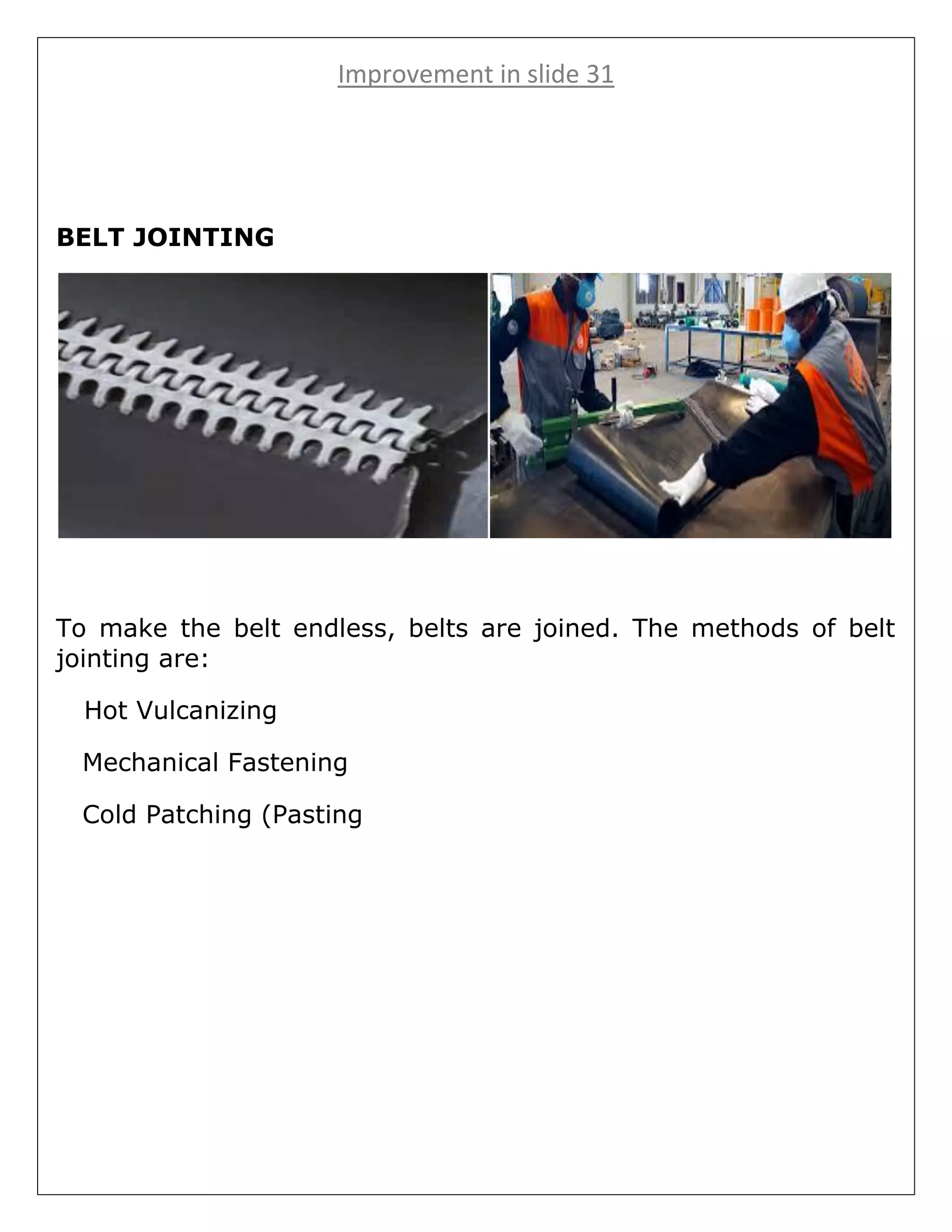 Improvement in slide 31
BELT JOINTING
To make the belt endless, belts are joined. The methods of belt
jointing are:
Hot Vulcanizing
Mechanical Fastening
Cold Patching (Pasting
 